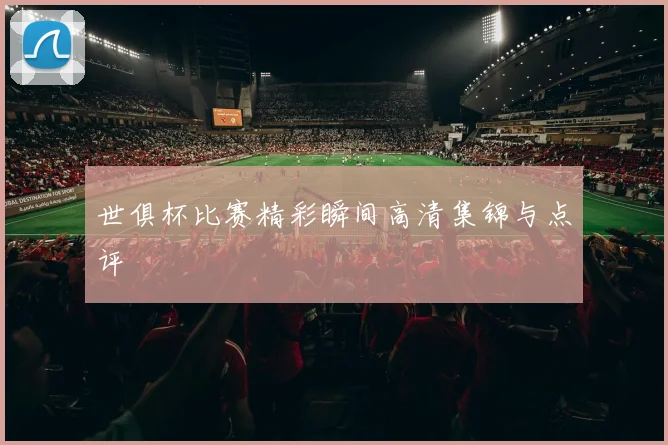 世俱杯比赛精彩瞬间高清集锦与点评