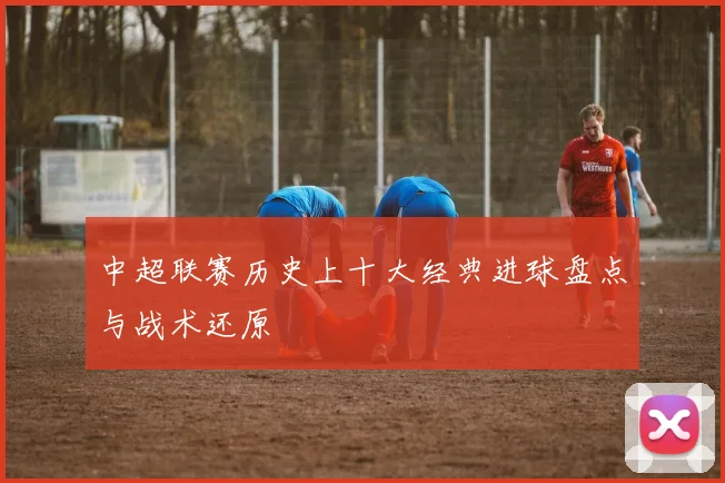 中超联赛历史上十大经典进球盘点与战术还原