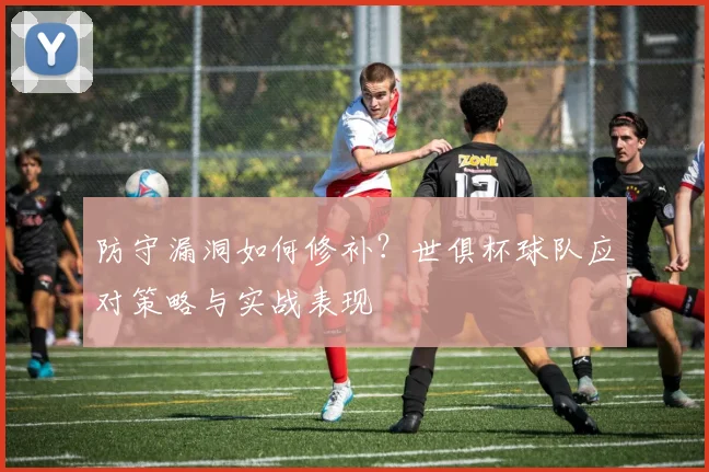 防守漏洞如何修补？世俱杯球队应对策略与实战表现