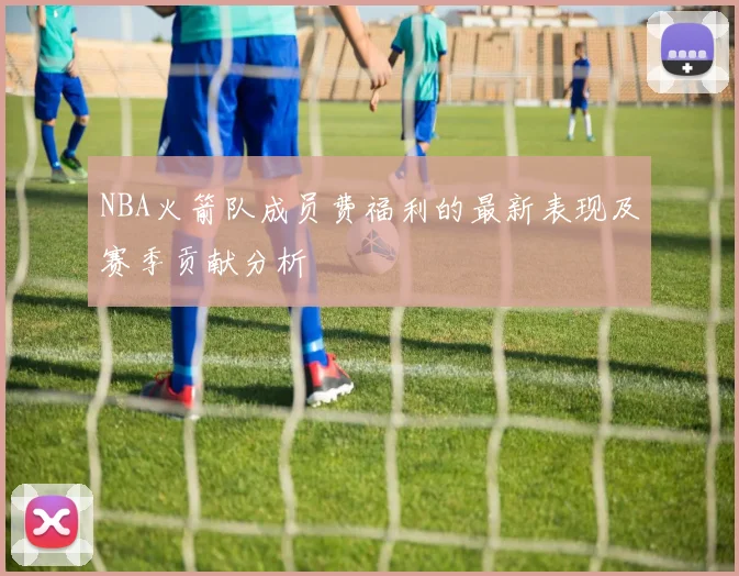 NBA火箭队成员费福利的最新表现及赛季贡献分析