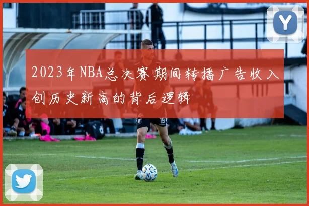 2023年NBA总决赛期间转播广告收入创历史新高的背后逻辑