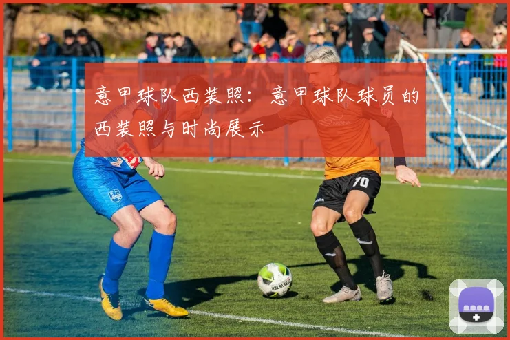 意甲球队西装照：意甲球队球员的西装照与时尚展示