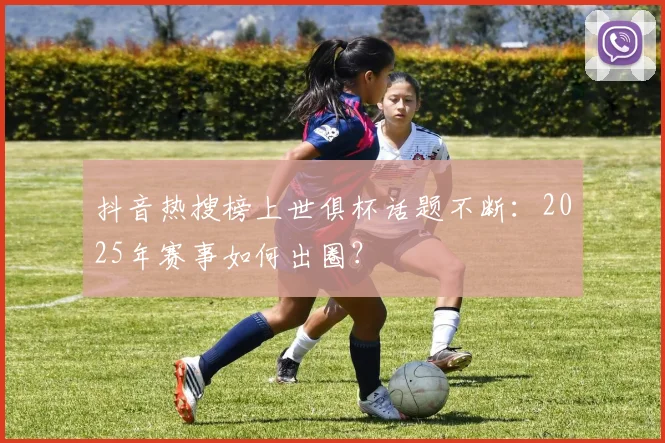 抖音热搜榜上世俱杯话题不断：2025年赛事如何出圈？